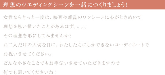 理想のウエディングシーンを一緒につくりましょう！〜女性ならきっと一度は、映画や雑誌のワンシーンに心がときめいて理想を思い描いたことがあるはず。。。。その理想を形にしてみませんか？
お二人だけの大切な日に、わたしたちにしかできないコーディネートでお祝いさせてください。どんな小さなことでもお手伝いさせていただきますので何でも聞いてくださいね！